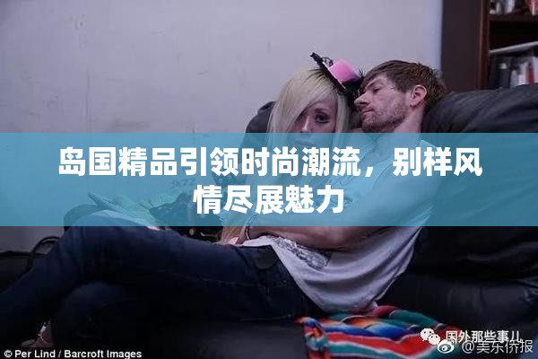 岛国精品引领时尚潮流，别样风情尽展魅力