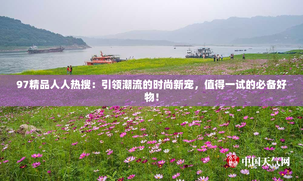 97精品人人热搜：引领潮流的时尚新宠，值得一试的必备好物！