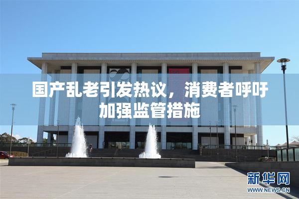 国产乱老引发热议，消费者呼吁加强监管措施