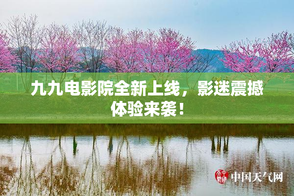 九九电影院全新上线，影迷震撼体验来袭！