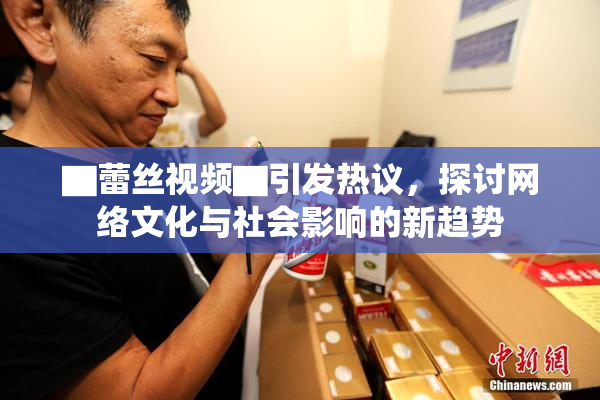 ▇蕾丝视频▇引发热议，探讨网络文化与社会影响的新趋势