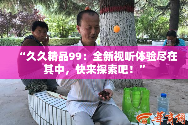 “久久精品99：全新视听体验尽在其中，快来探索吧！”