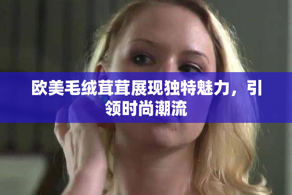欧美毛绒茸茸展现独特魅力，引领时尚潮流