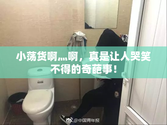 小荡货啊灬啊，真是让人哭笑不得的奇葩事！