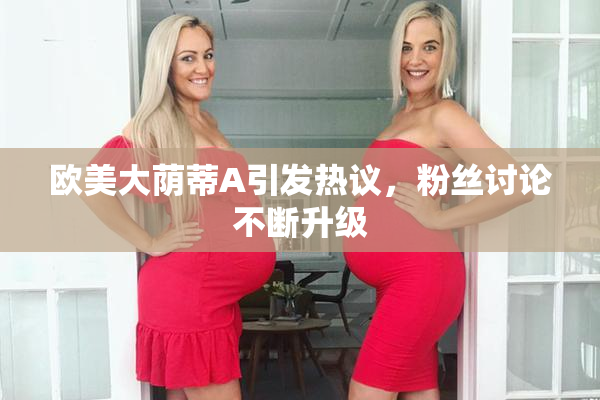 欧美大荫蒂A引发热议，粉丝讨论不断升级