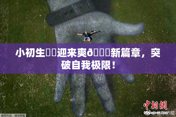 小初生❌‌迎来爽🔞新篇章，突破自我极限！
