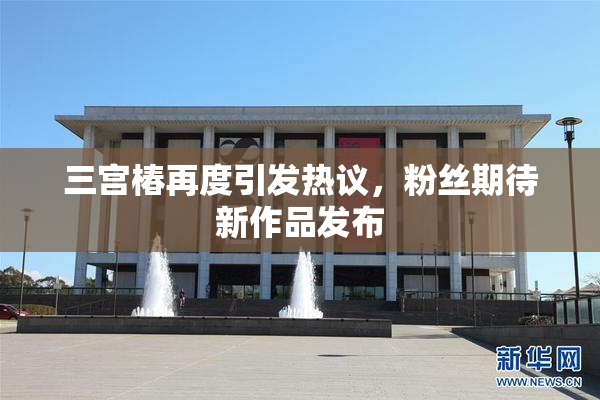 三宫椿再度引发热议，粉丝期待新作品发布