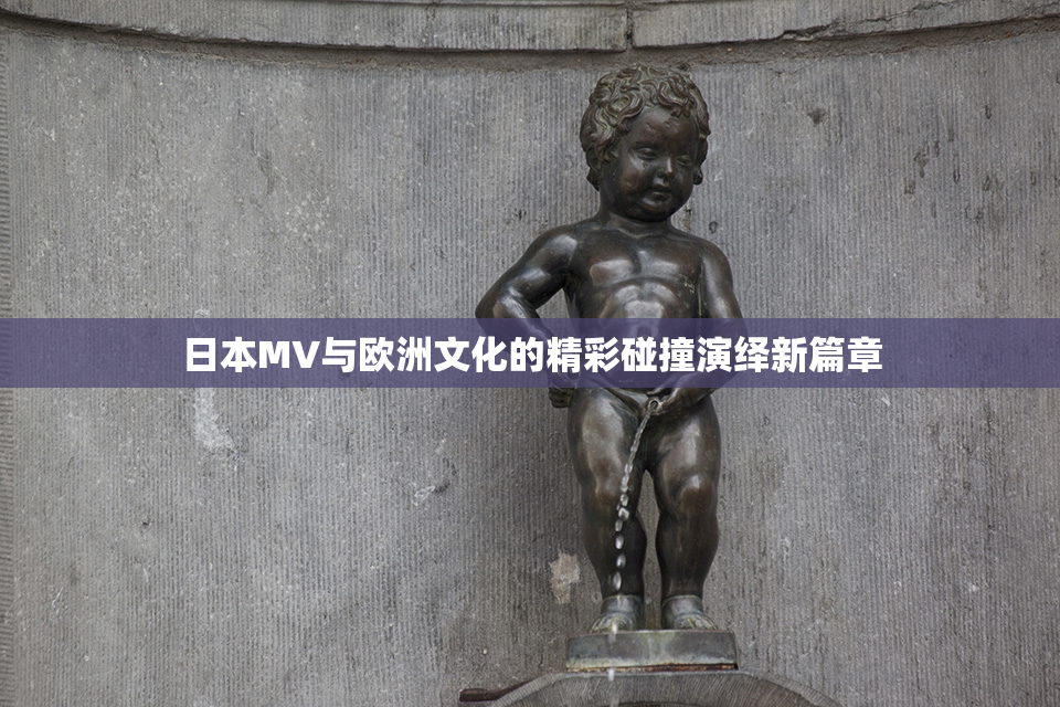 日本MV与欧洲文化的精彩碰撞演绎新篇章