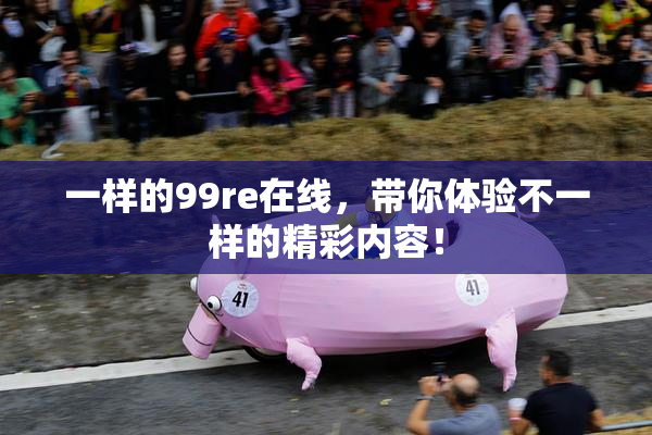 一样的99re在线，带你体验不一样的精彩内容！