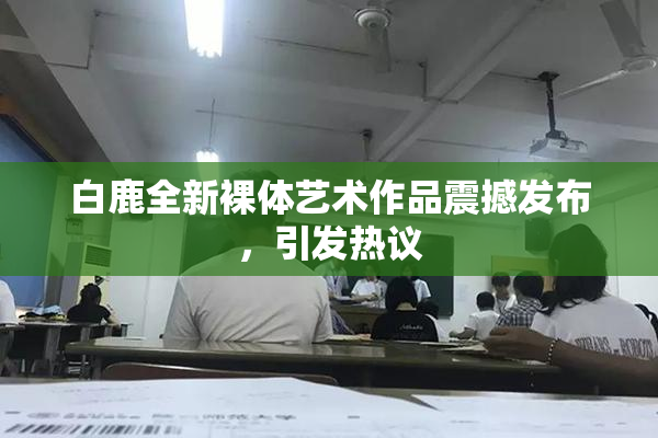 白鹿全新裸体艺术作品震撼发布，引发热议
