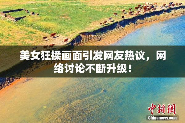 美女狂揉画面引发网友热议，网络讨论不断升级！