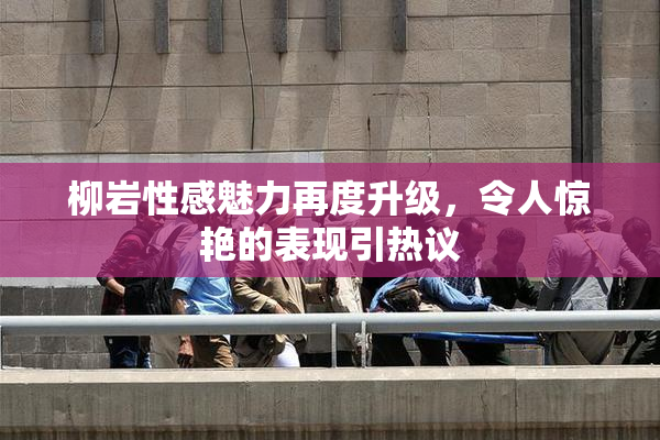 柳岩性感魅力再度升级，令人惊艳的表现引热议