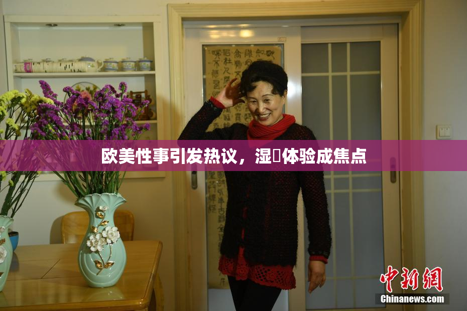 欧美性事引发热议，湿潤体验成焦点