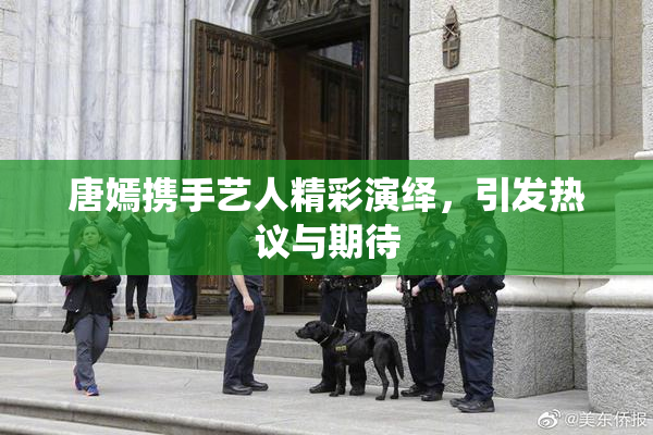 唐嫣携手艺人精彩演绎，引发热议与期待