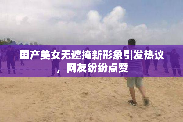 国产美女无遮掩新形象引发热议，网友纷纷点赞