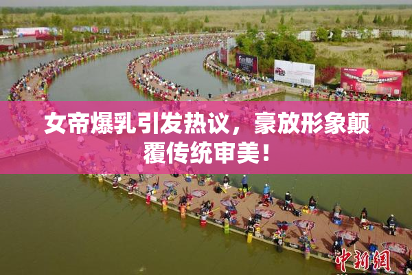 女帝爆乳引发热议，豪放形象颠覆传统审美！