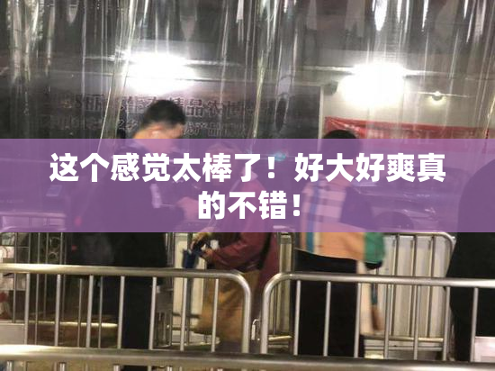 这个感觉太棒了！好大好爽真的不错！