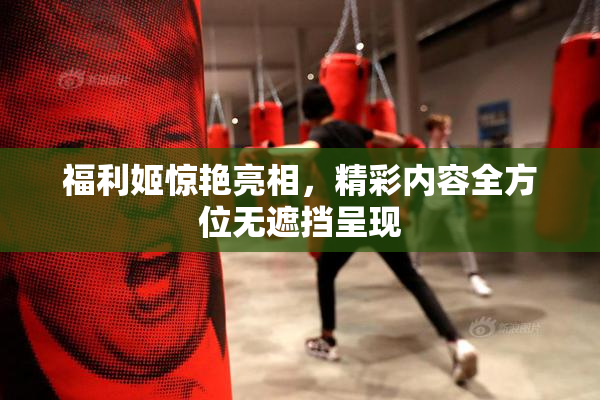 福利姬惊艳亮相，精彩内容全方位无遮挡呈现