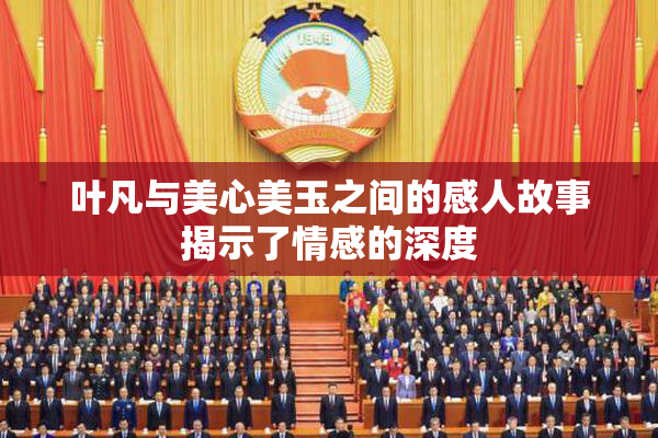 叶凡与美心美玉之间的感人故事揭示了情感的深度