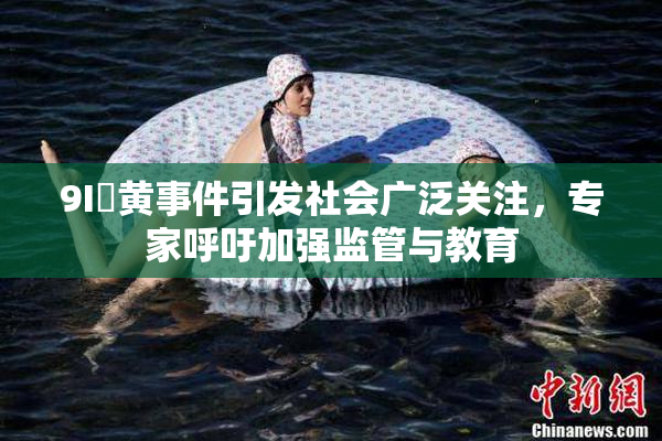 9I婬黄事件引发社会广泛关注，专家呼吁加强监管与教育
