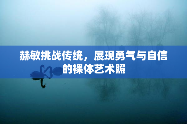 赫敏挑战传统，展现勇气与自信的裸体艺术照