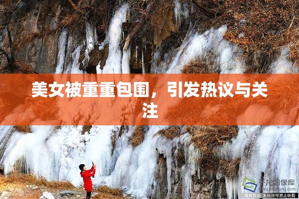 美女被重重包围，引发热议与关注