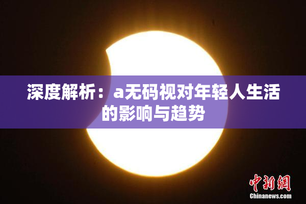 深度解析：a无码视对年轻人生活的影响与趋势