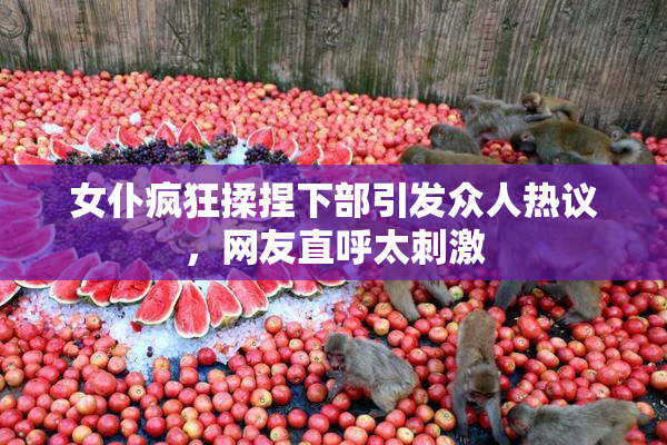 女仆疯狂揉捏下部引发众人热议，网友直呼太刺激