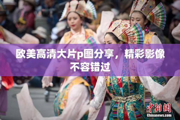 欧美高清大片p图分享，精彩影像不容错过