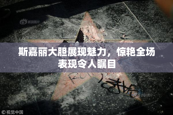 斯嘉丽大胆展现魅力，惊艳全场表现令人瞩目