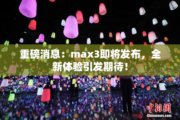 重磅消息：max3即将发布，全新体验引发期待！