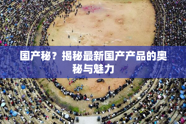 国产秘？揭秘最新国产产品的奥秘与魅力