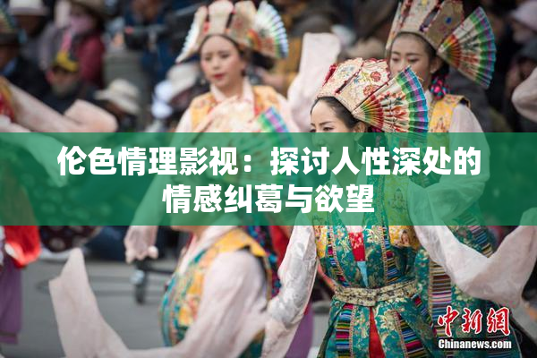 伦色情理影视：探讨人性深处的情感纠葛与欲望