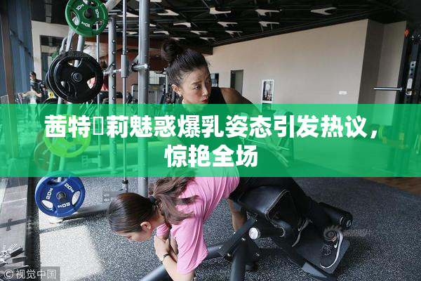 茜特菈莉魅惑爆乳姿态引发热议，惊艳全场