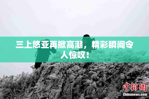 三上悠亚再掀高潮，精彩瞬间令人惊叹！