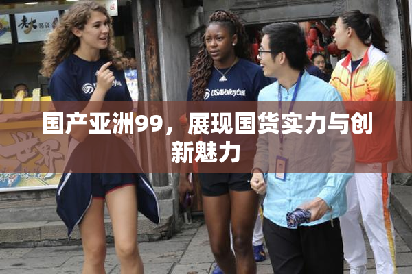 国产亚洲99，展现国货实力与创新魅力