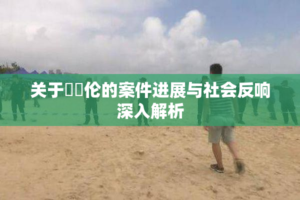 关于強姧伦的案件进展与社会反响深入解析