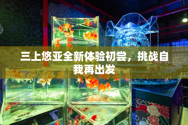 三上悠亚全新体验初尝，挑战自我再出发