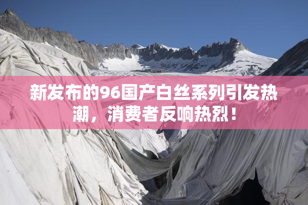 新发布的96国产白丝系列引发热潮，消费者反响热烈！
