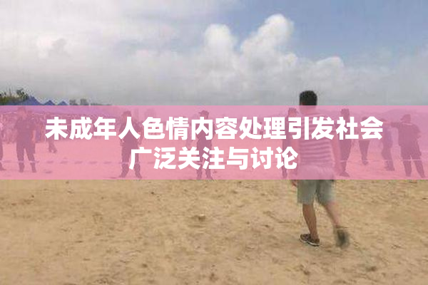未成年人色情内容处理引发社会广泛关注与讨论
