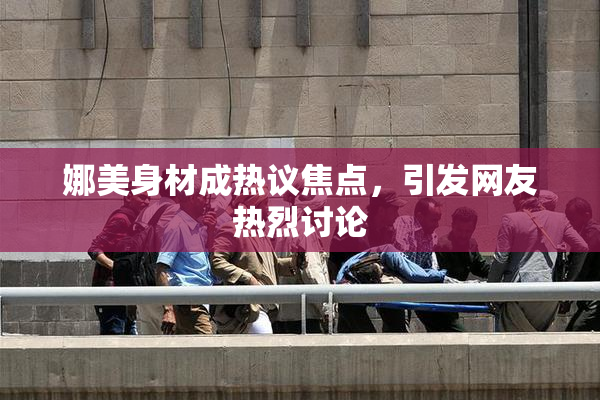 娜美身材成热议焦点，引发网友热烈讨论