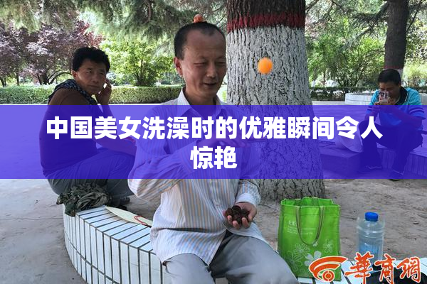 中国美女洗澡时的优雅瞬间令人惊艳