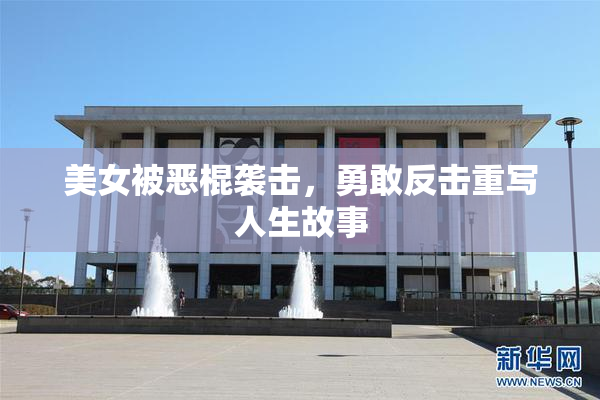 美女被恶棍袭击，勇敢反击重写人生故事