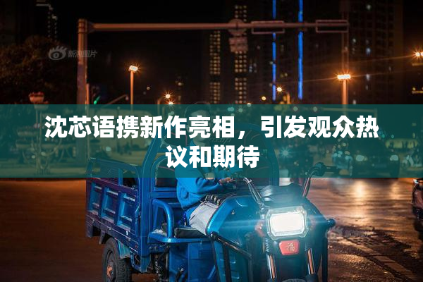 沈芯语携新作亮相，引发观众热议和期待