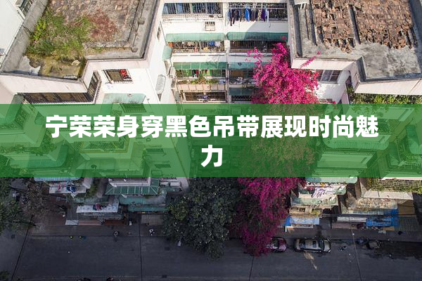宁荣荣身穿黑色吊带展现时尚魅力