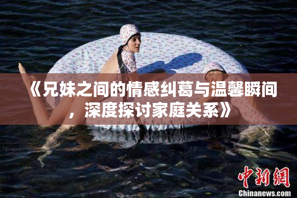 《兄妹之间的情感纠葛与温馨瞬间，深度探讨家庭关系》