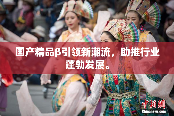 国产精品β引领新潮流，助推行业蓬勃发展。