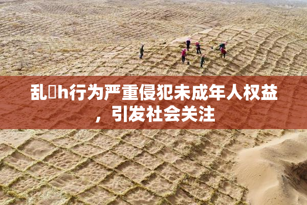 乱婬h行为严重侵犯未成年人权益，引发社会关注