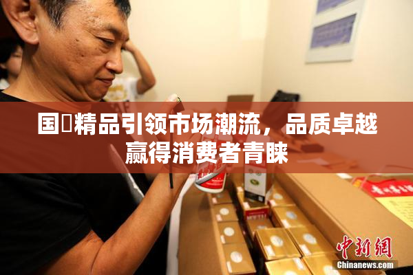 国產精品引领市场潮流，品质卓越赢得消费者青睐