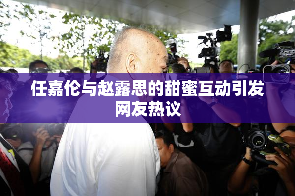 任嘉伦与赵露思的甜蜜互动引发网友热议